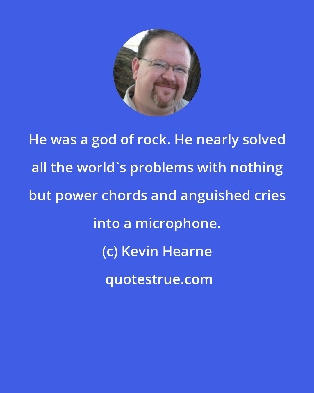 Kevin Hearne: He was a god of rock. He nearly solved all the world's problems with nothing but power chords and anguished cries into a microphone.