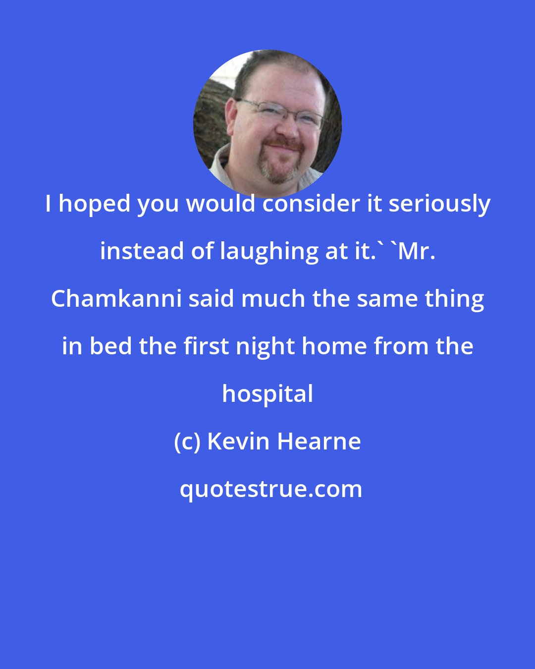 Kevin Hearne: I hoped you would consider it seriously instead of laughing at it.' 'Mr. Chamkanni said much the same thing in bed the first night home from the hospital