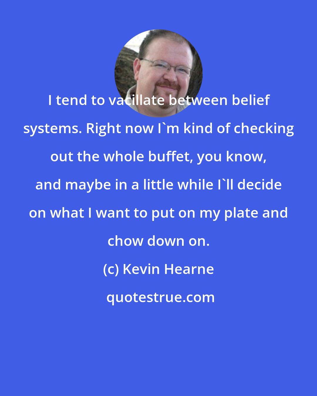 Kevin Hearne: I tend to vacillate between belief systems. Right now I'm kind of checking out the whole buffet, you know, and maybe in a little while I'll decide on what I want to put on my plate and chow down on.