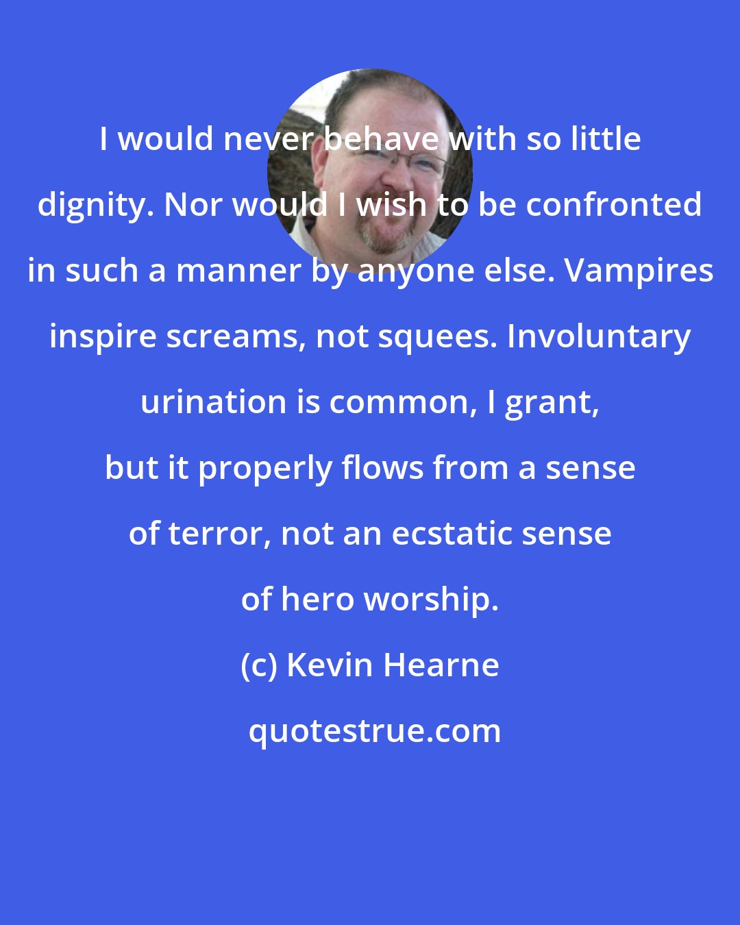 Kevin Hearne: I would never behave with so little dignity. Nor would I wish to be confronted in such a manner by anyone else. Vampires inspire screams, not squees. Involuntary urination is common, I grant, but it properly flows from a sense of terror, not an ecstatic sense of hero worship.