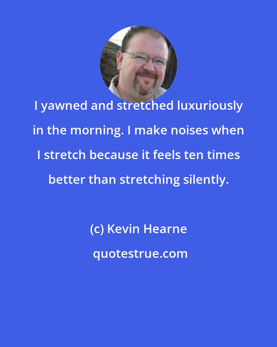 Kevin Hearne: I yawned and stretched luxuriously in the morning. I make noises when I stretch because it feels ten times better than stretching silently.