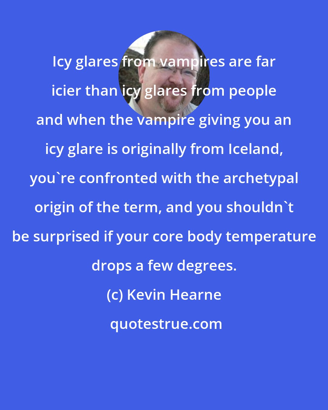 Kevin Hearne: Icy glares from vampires are far icier than icy glares from people and when the vampire giving you an icy glare is originally from Iceland, you're confronted with the archetypal origin of the term, and you shouldn't be surprised if your core body temperature drops a few degrees.