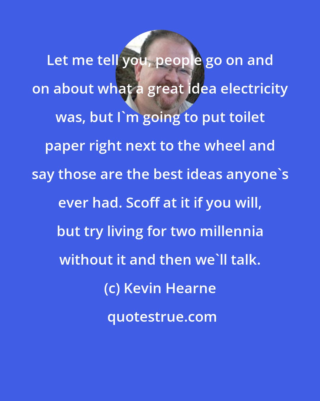Kevin Hearne: Let me tell you, people go on and on about what a great idea electricity was, but I'm going to put toilet paper right next to the wheel and say those are the best ideas anyone's ever had. Scoff at it if you will, but try living for two millennia without it and then we'll talk.