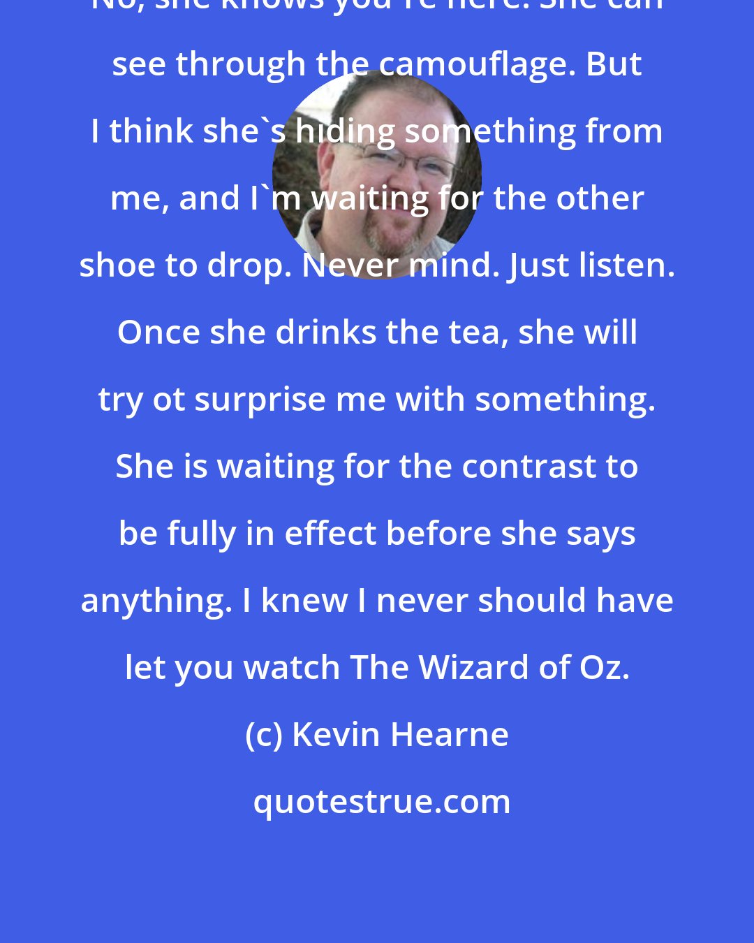 Kevin Hearne: No, she knows you're here. She can see through the camouflage. But I think she's hiding something from me, and I'm waiting for the other shoe to drop. Never mind. Just listen. Once she drinks the tea, she will try ot surprise me with something. She is waiting for the contrast to be fully in effect before she says anything. I knew I never should have let you watch The Wizard of Oz.