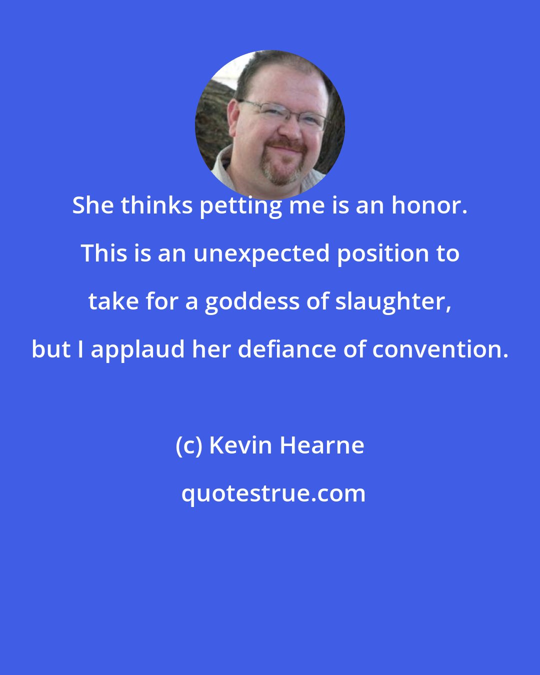 Kevin Hearne: She thinks petting me is an honor. This is an unexpected position to take for a goddess of slaughter, but I applaud her defiance of convention.