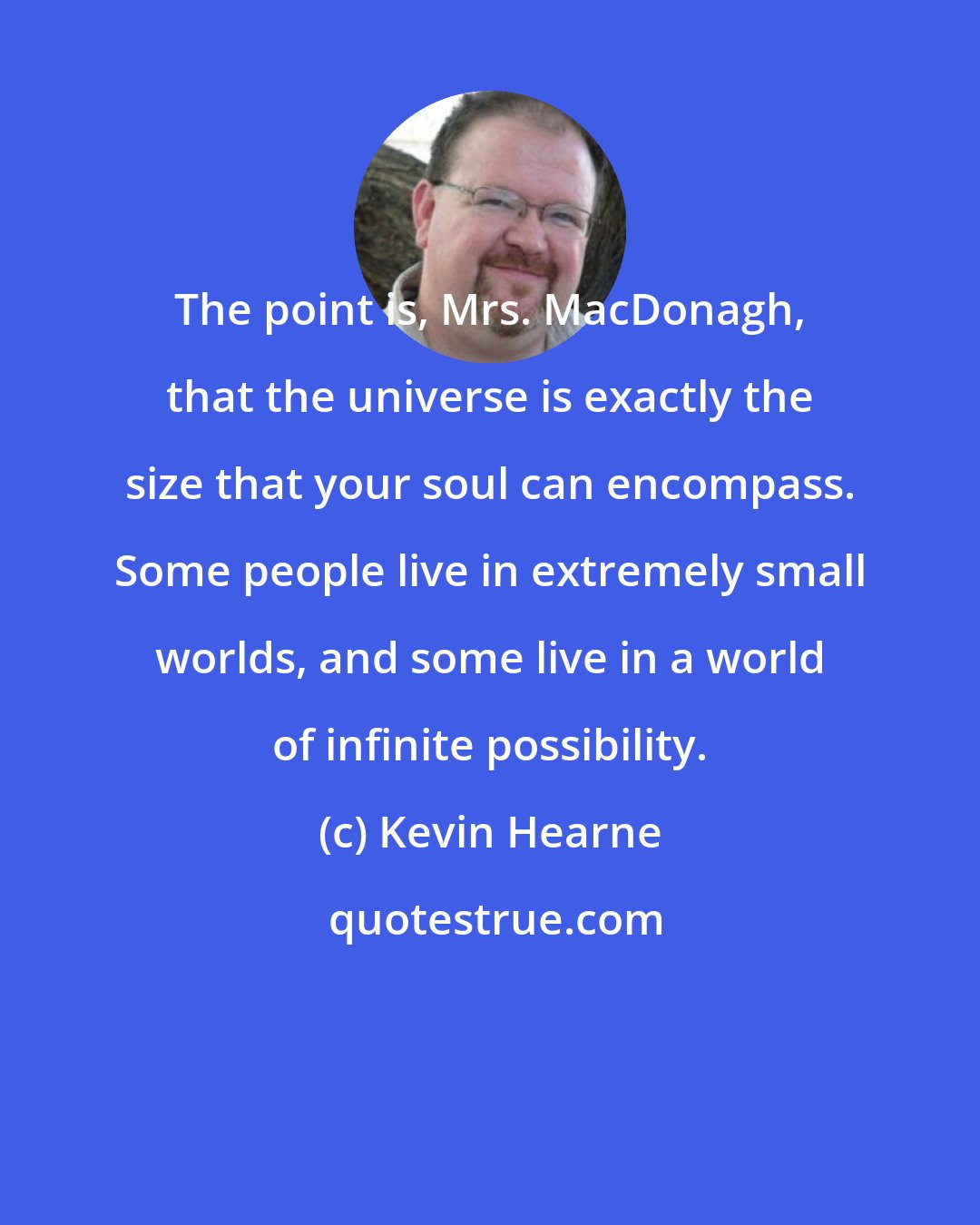 Kevin Hearne: The point is, Mrs. MacDonagh, that the universe is exactly the size that your soul can encompass. Some people live in extremely small worlds, and some live in a world of infinite possibility.