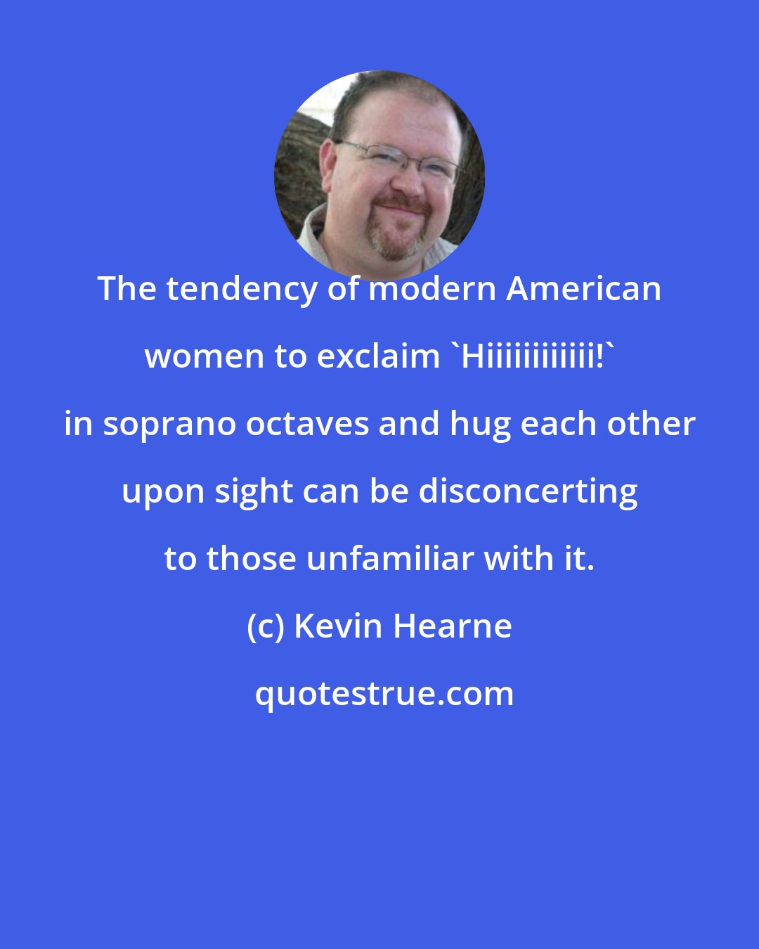 Kevin Hearne: The tendency of modern American women to exclaim 'Hiiiiiiiiiiii!' in soprano octaves and hug each other upon sight can be disconcerting to those unfamiliar with it.