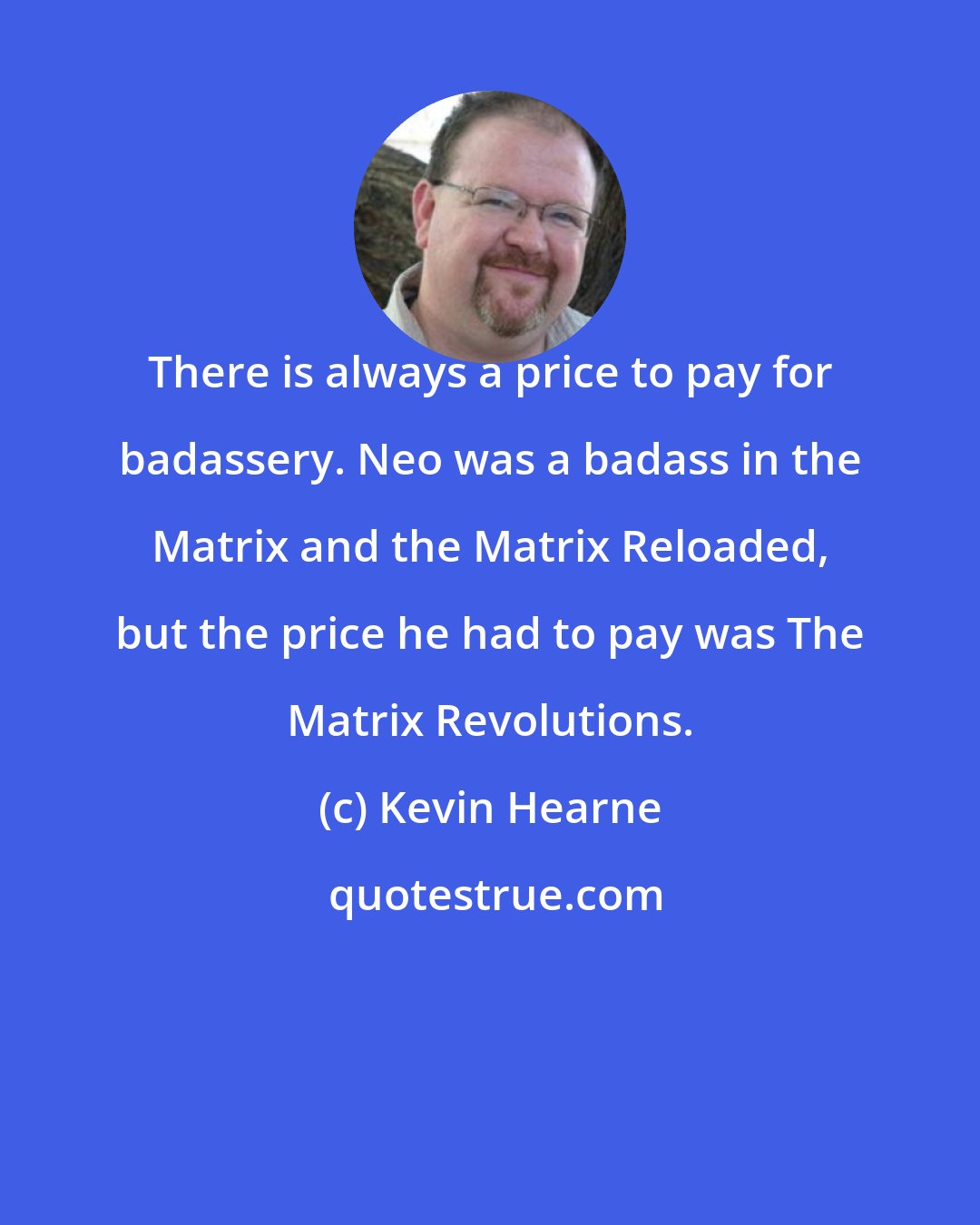 Kevin Hearne: There is always a price to pay for badassery. Neo was a badass in the Matrix and the Matrix Reloaded, but the price he had to pay was The Matrix Revolutions.