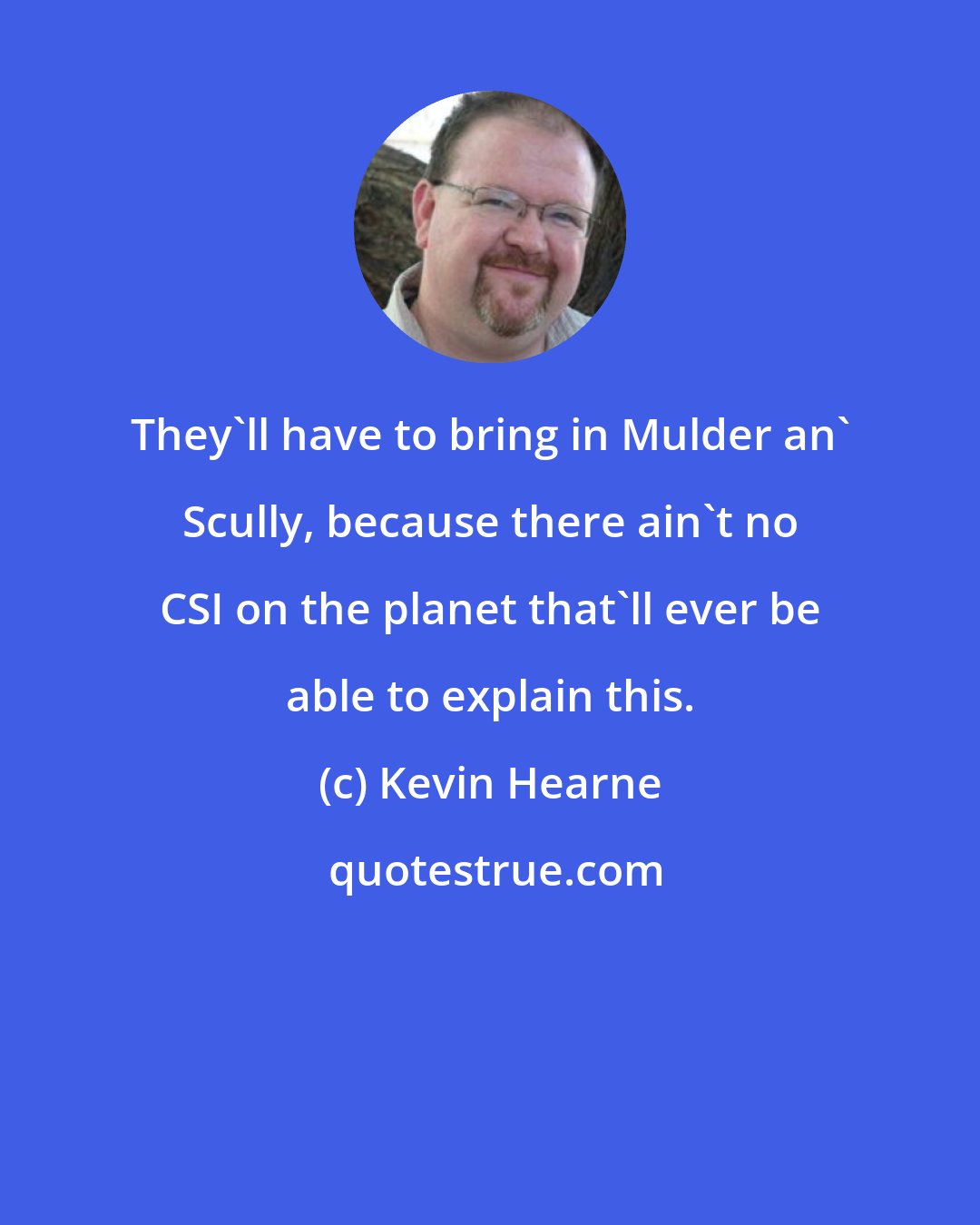 Kevin Hearne: They'll have to bring in Mulder an' Scully, because there ain't no CSI on the planet that'll ever be able to explain this.