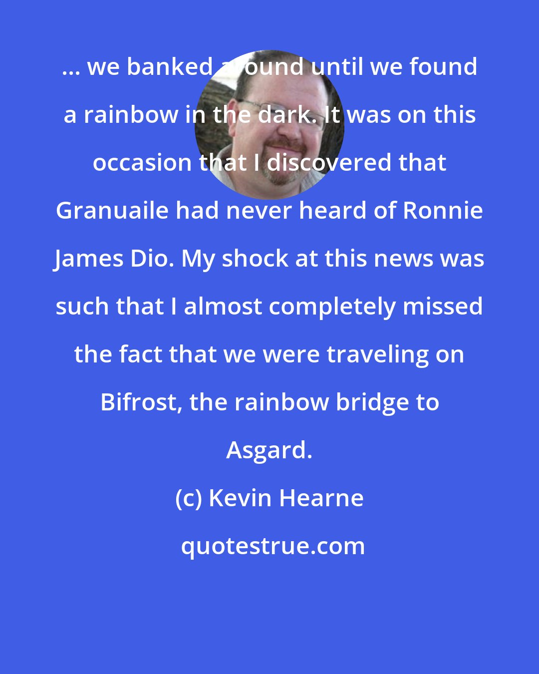 Kevin Hearne: ... we banked around until we found a rainbow in the dark. It was on this occasion that I discovered that Granuaile had never heard of Ronnie James Dio. My shock at this news was such that I almost completely missed the fact that we were traveling on Bifrost, the rainbow bridge to Asgard.