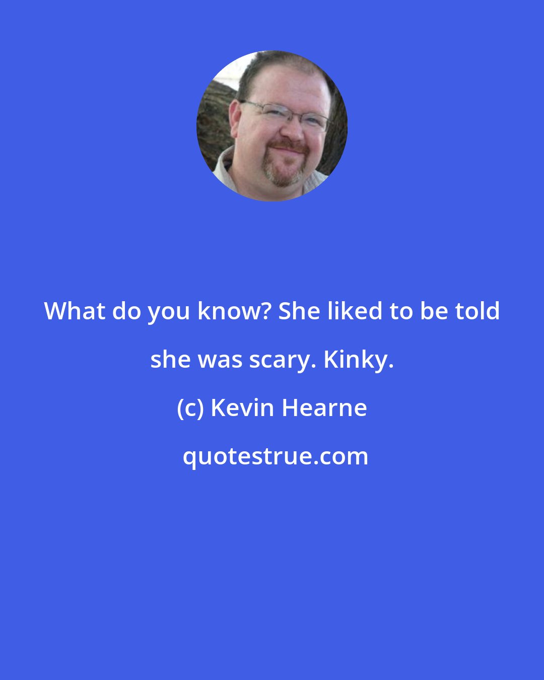 Kevin Hearne: What do you know? She liked to be told she was scary. Kinky.