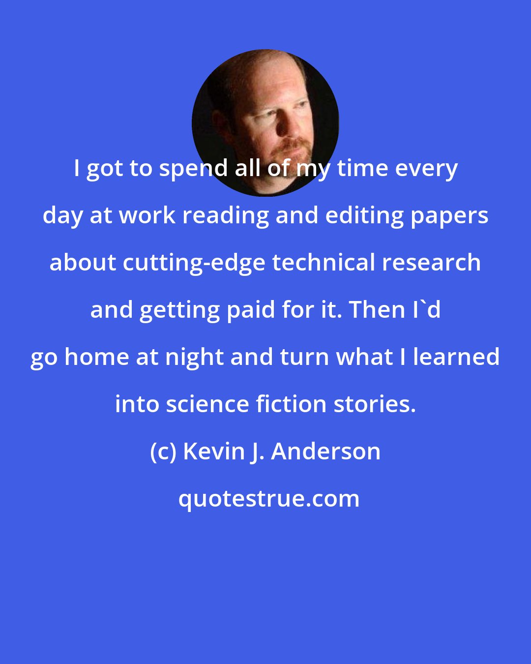 Kevin J. Anderson: I got to spend all of my time every day at work reading and editing papers about cutting-edge technical research and getting paid for it. Then I'd go home at night and turn what I learned into science fiction stories.
