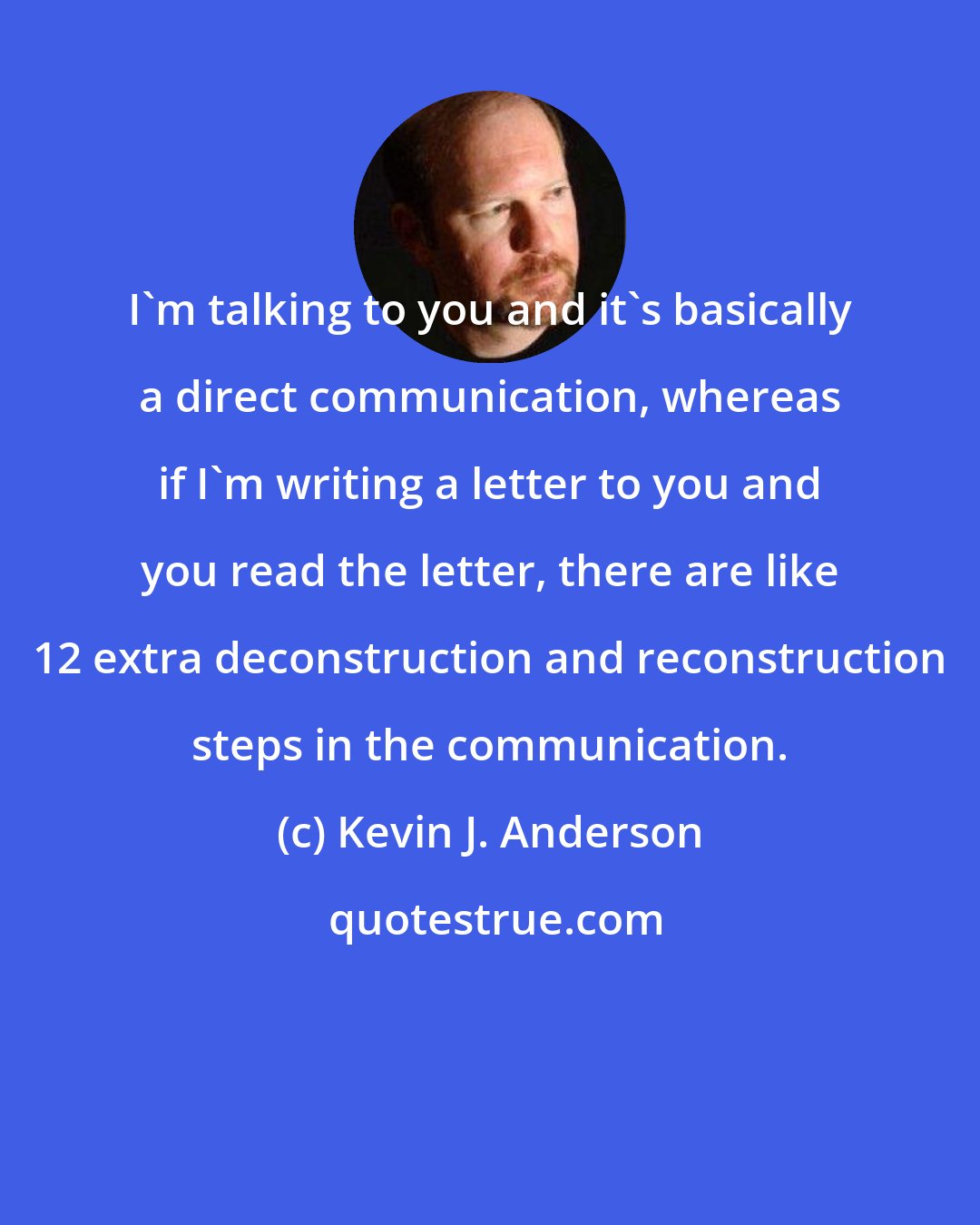 Kevin J. Anderson: I'm talking to you and it's basically a direct communication, whereas if I'm writing a letter to you and you read the letter, there are like 12 extra deconstruction and reconstruction steps in the communication.