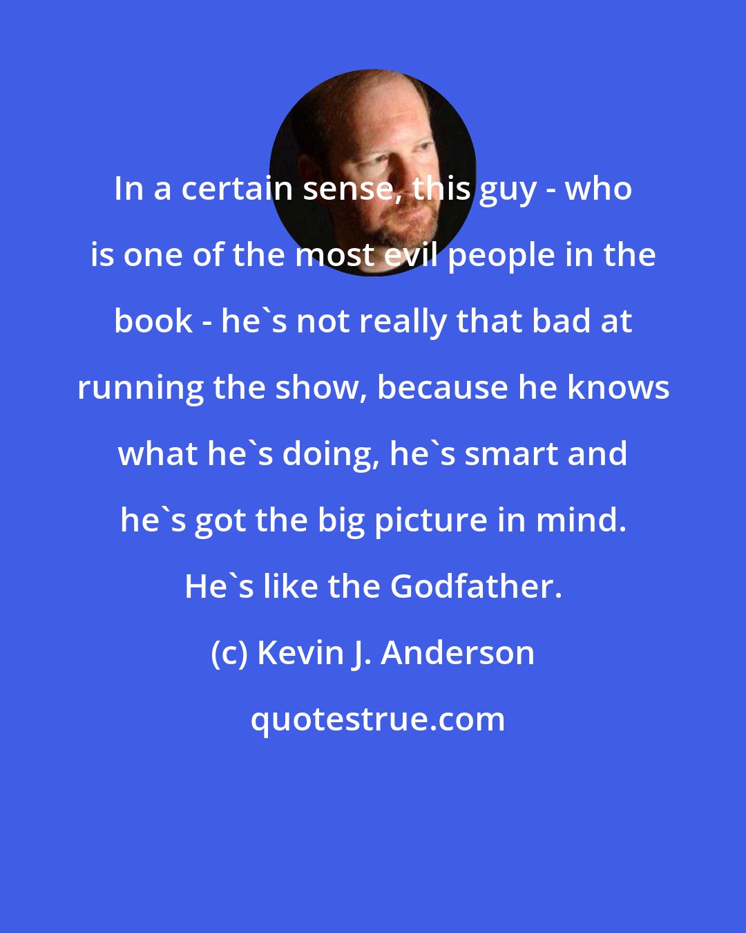 Kevin J. Anderson: In a certain sense, this guy - who is one of the most evil people in the book - he's not really that bad at running the show, because he knows what he's doing, he's smart and he's got the big picture in mind. He's like the Godfather.