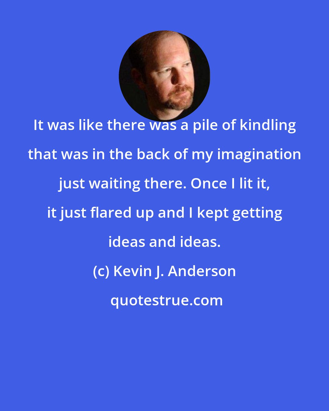Kevin J. Anderson: It was like there was a pile of kindling that was in the back of my imagination just waiting there. Once I lit it, it just flared up and I kept getting ideas and ideas.