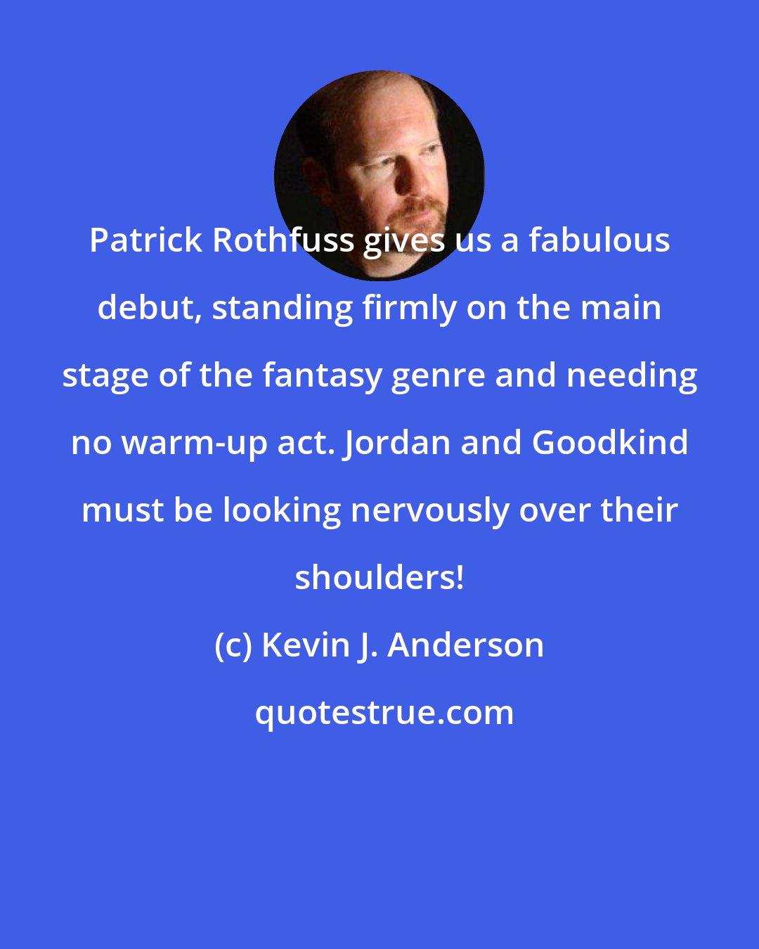 Kevin J. Anderson: Patrick Rothfuss gives us a fabulous debut, standing firmly on the main stage of the fantasy genre and needing no warm-up act. Jordan and Goodkind must be looking nervously over their shoulders!