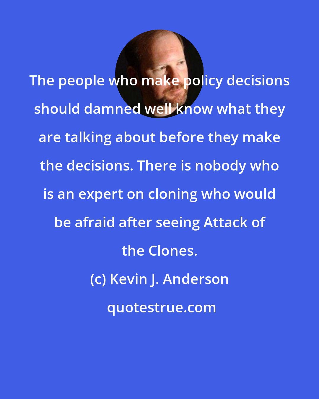 Kevin J. Anderson: The people who make policy decisions should damned well know what they are talking about before they make the decisions. There is nobody who is an expert on cloning who would be afraid after seeing Attack of the Clones.