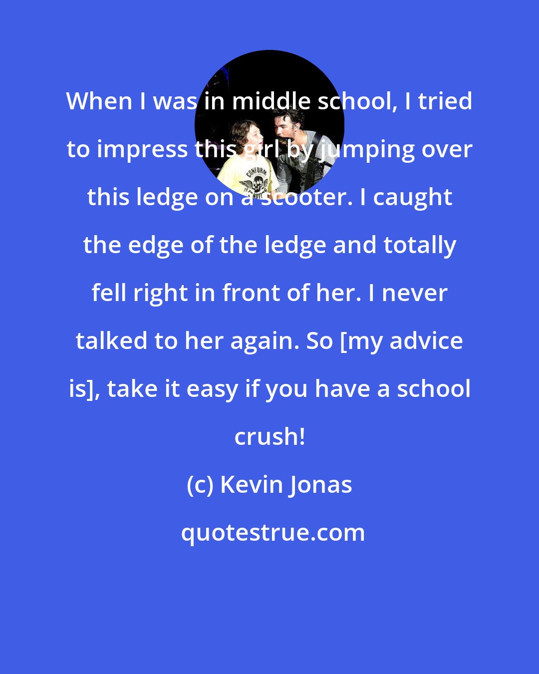 Kevin Jonas: When I was in middle school, I tried to impress this girl by jumping over this ledge on a scooter. I caught the edge of the ledge and totally fell right in front of her. I never talked to her again. So [my advice is], take it easy if you have a school crush!