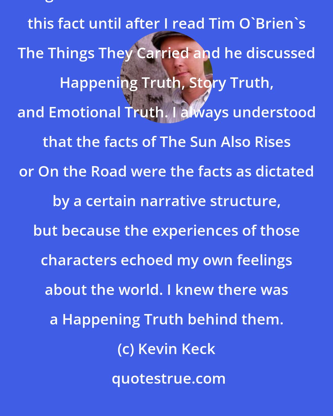 Kevin Keck: In fact, I always assumed that most everything I read was true, to one degree or another. I couldn't articulate this fact until after I read Tim O'Brien's The Things They Carried and he discussed Happening Truth, Story Truth, and Emotional Truth. I always understood that the facts of The Sun Also Rises or On the Road were the facts as dictated by a certain narrative structure, but because the experiences of those characters echoed my own feelings about the world. I knew there was a Happening Truth behind them.