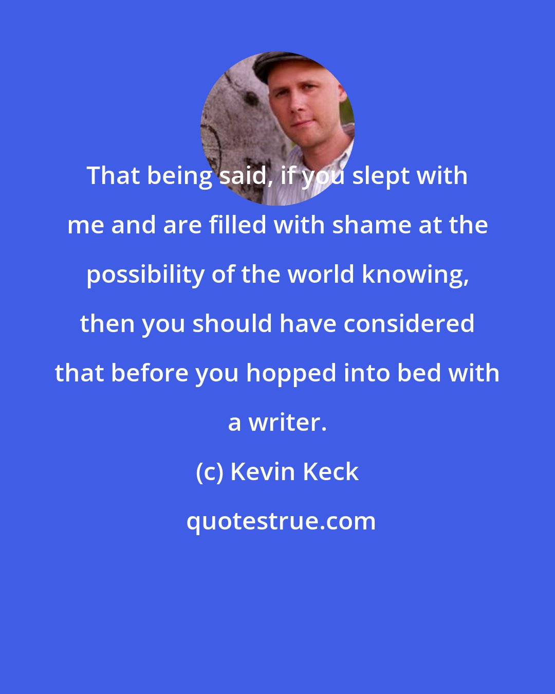 Kevin Keck: That being said, if you slept with me and are filled with shame at the possibility of the world knowing, then you should have considered that before you hopped into bed with a writer.