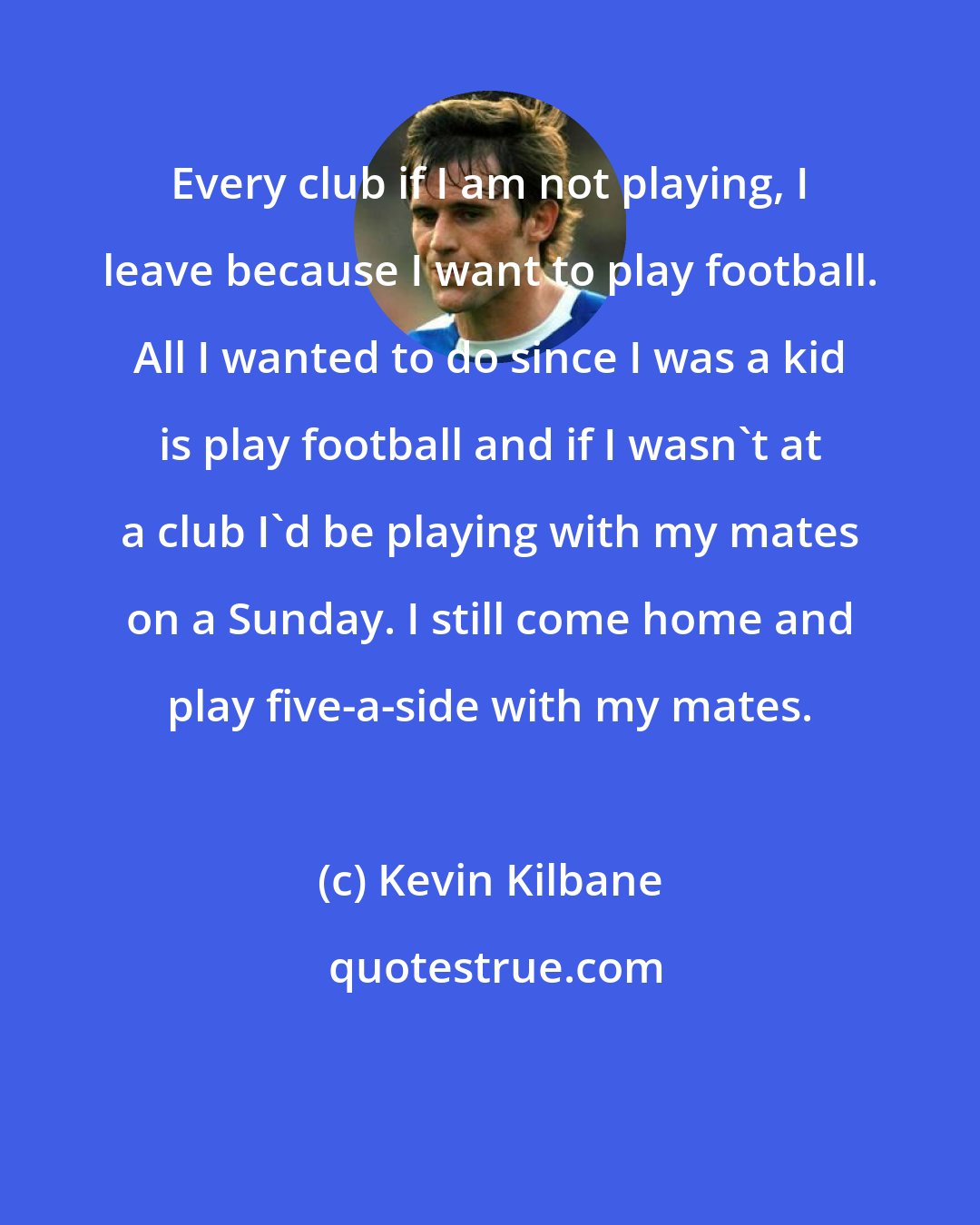 Kevin Kilbane: Every club if I am not playing, I leave because I want to play football. All I wanted to do since I was a kid is play football and if I wasn't at a club I'd be playing with my mates on a Sunday. I still come home and play five-a-side with my mates.