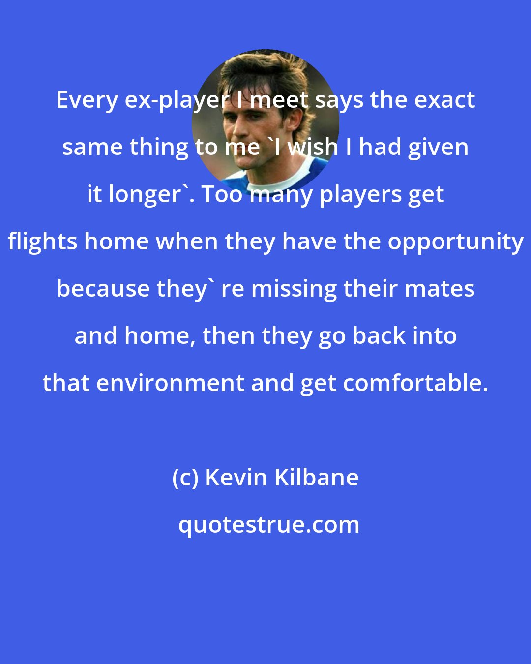 Kevin Kilbane: Every ex-player I meet says the exact same thing to me 'I wish I had given it longer'. Too many players get flights home when they have the opportunity because they' re missing their mates and home, then they go back into that environment and get comfortable.