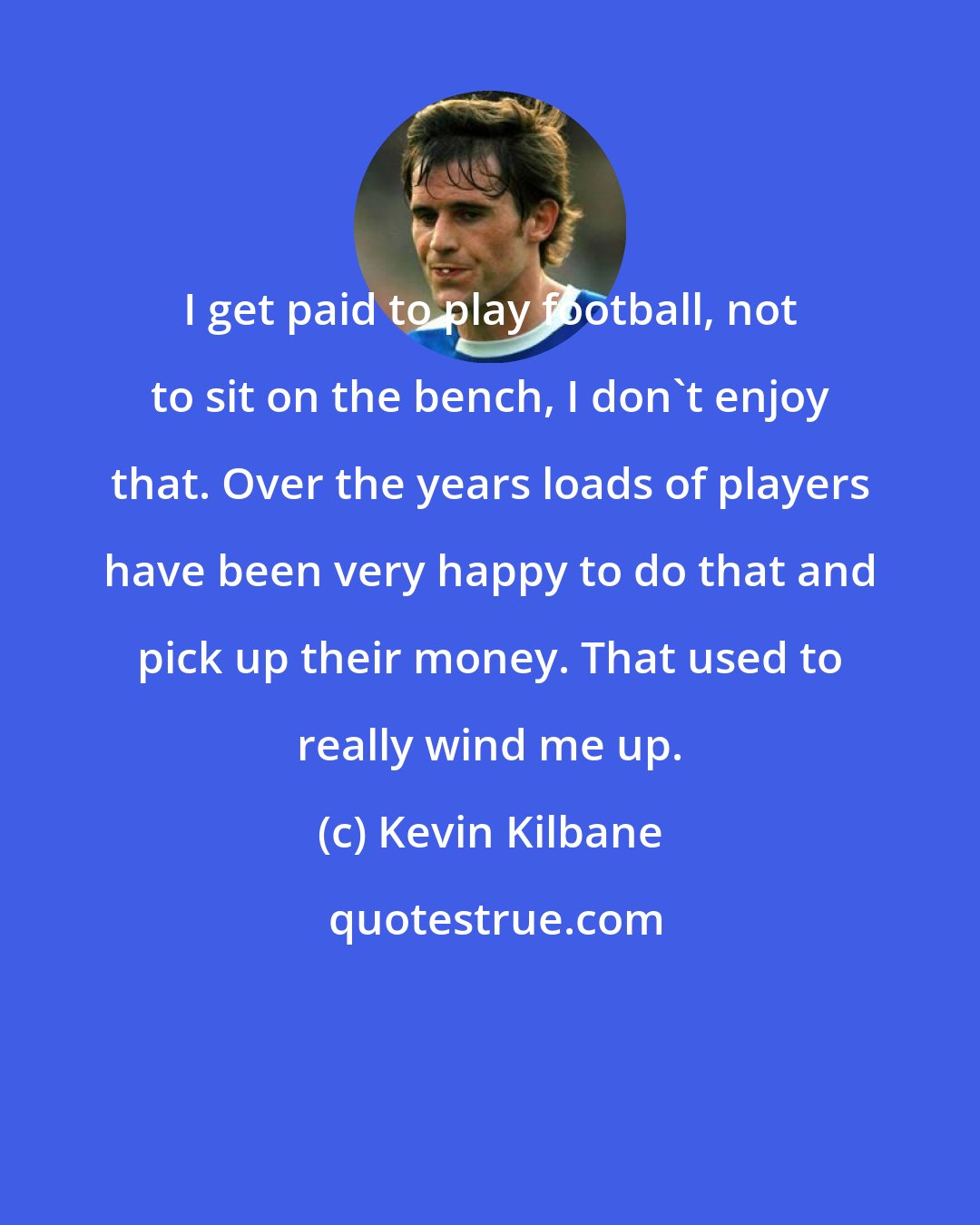 Kevin Kilbane: I get paid to play football, not to sit on the bench, I don't enjoy that. Over the years loads of players have been very happy to do that and pick up their money. That used to really wind me up.