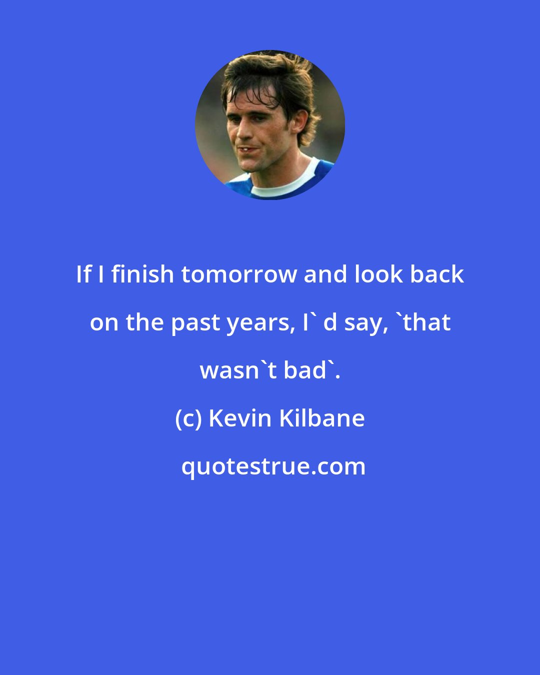 Kevin Kilbane: If I finish tomorrow and look back on the past years, I' d say, 'that wasn't bad'.