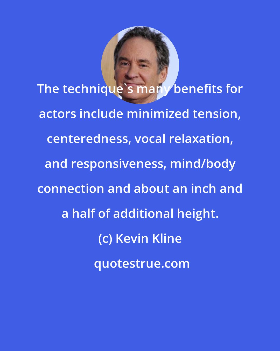 Kevin Kline: The technique's many benefits for actors include minimized tension, centeredness, vocal relaxation, and responsiveness, mind/body connection and about an inch and a half of additional height.
