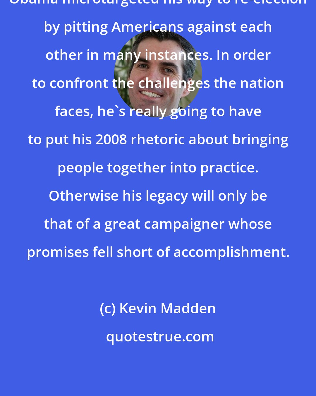 Kevin Madden: Obama microtargeted his way to re-election by pitting Americans against each other in many instances. In order to confront the challenges the nation faces, he's really going to have to put his 2008 rhetoric about bringing people together into practice. Otherwise his legacy will only be that of a great campaigner whose promises fell short of accomplishment.