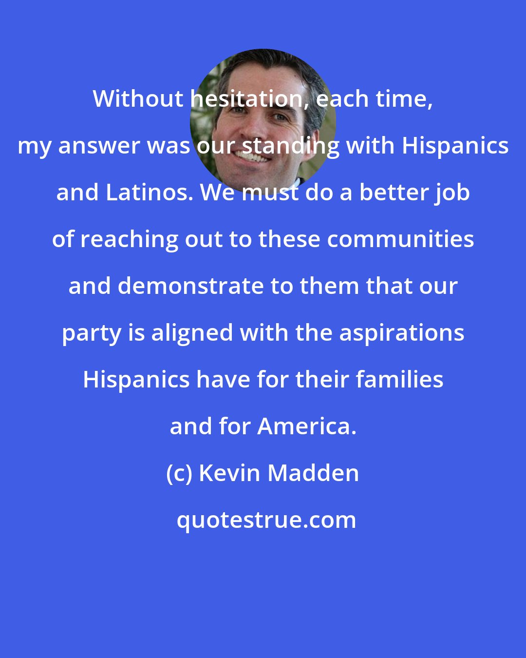 Kevin Madden: Without hesitation, each time, my answer was our standing with Hispanics and Latinos. We must do a better job of reaching out to these communities and demonstrate to them that our party is aligned with the aspirations Hispanics have for their families and for America.