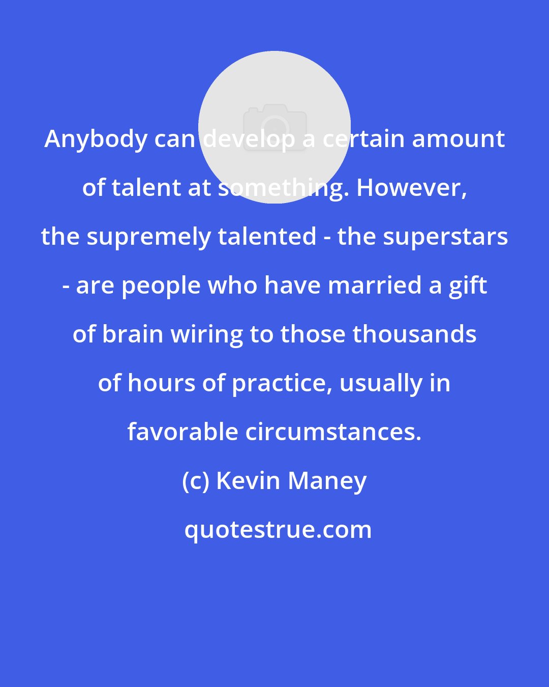 Kevin Maney: Anybody can develop a certain amount of talent at something. However, the supremely talented - the superstars - are people who have married a gift of brain wiring to those thousands of hours of practice, usually in favorable circumstances.