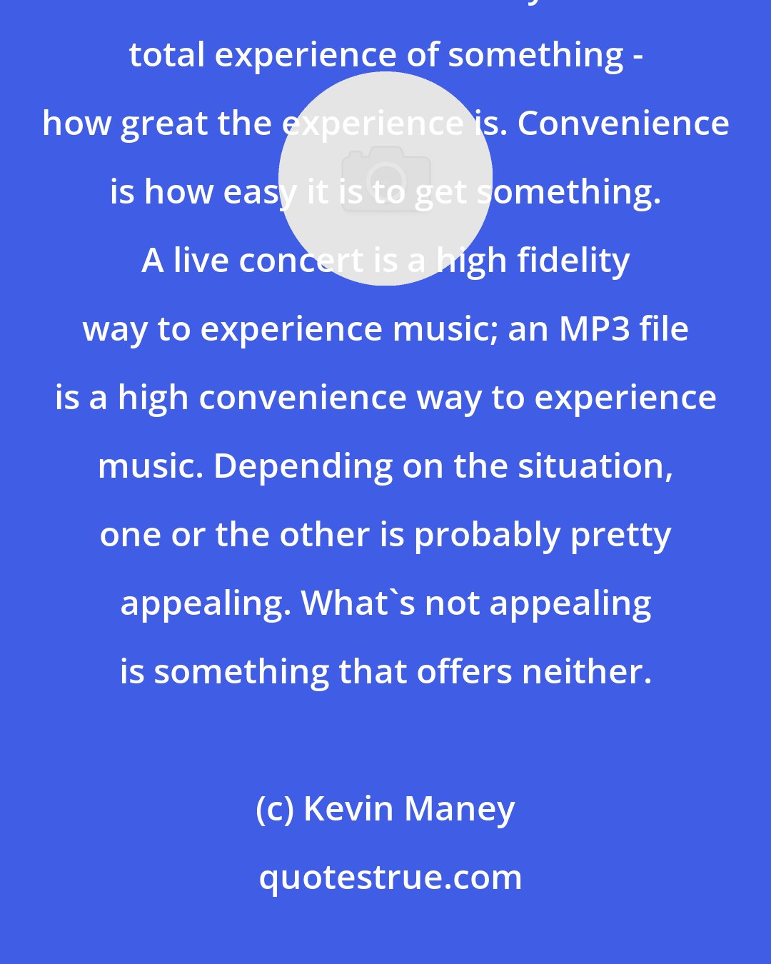 Kevin Maney: Every purchasing decision involves a trade-off between what I call fidelity and convenience. Fidelity is the total experience of something - how great the experience is. Convenience is how easy it is to get something. A live concert is a high fidelity way to experience music; an MP3 file is a high convenience way to experience music. Depending on the situation, one or the other is probably pretty appealing. What's not appealing is something that offers neither.