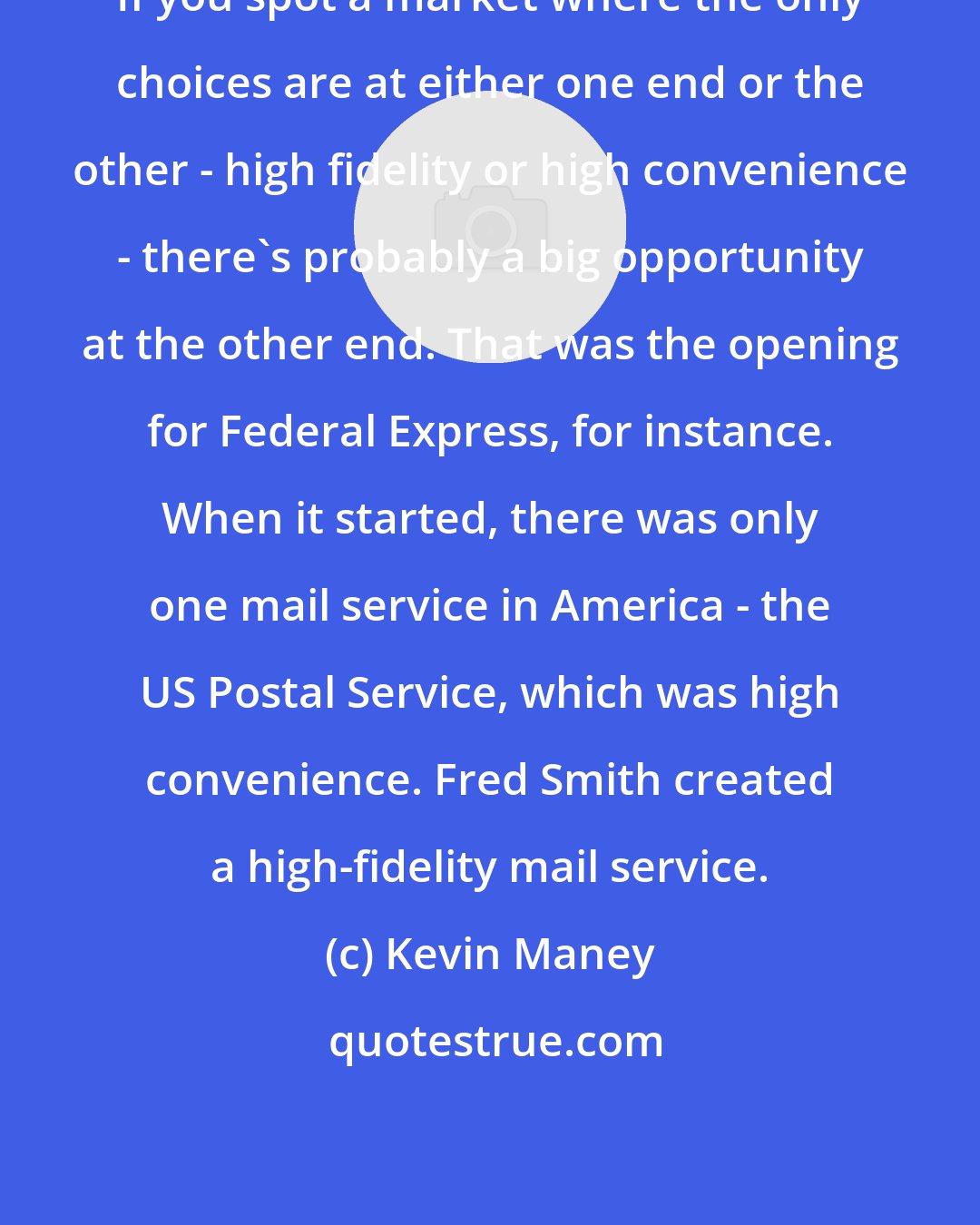 Kevin Maney: If you spot a market where the only choices are at either one end or the other - high fidelity or high convenience - there's probably a big opportunity at the other end. That was the opening for Federal Express, for instance. When it started, there was only one mail service in America - the US Postal Service, which was high convenience. Fred Smith created a high-fidelity mail service.