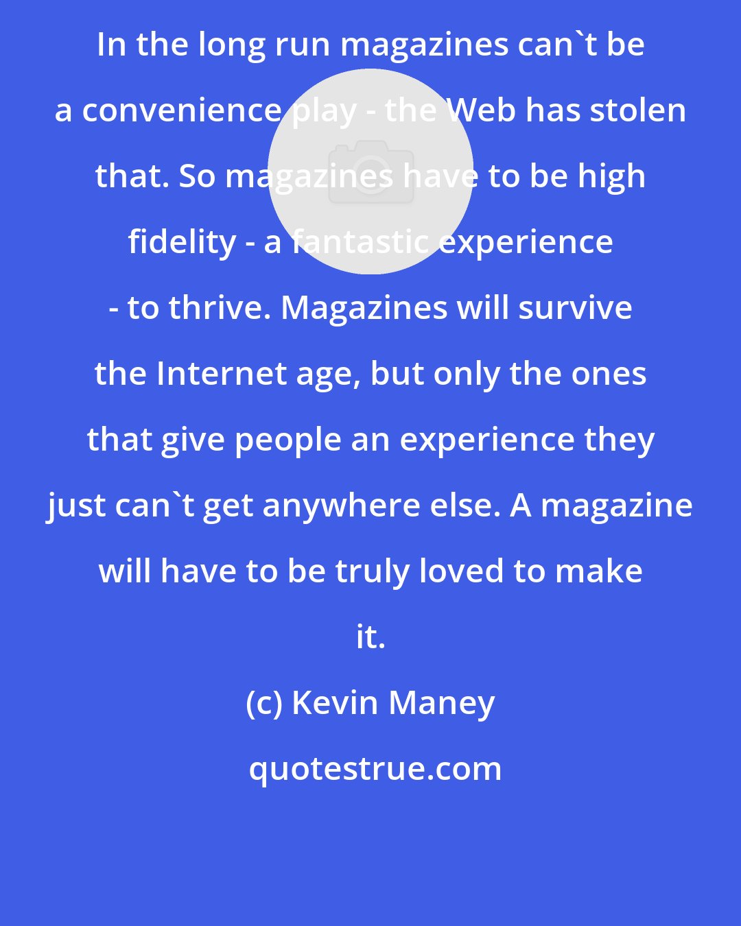 Kevin Maney: In the long run magazines can't be a convenience play - the Web has stolen that. So magazines have to be high fidelity - a fantastic experience - to thrive. Magazines will survive the Internet age, but only the ones that give people an experience they just can't get anywhere else. A magazine will have to be truly loved to make it.