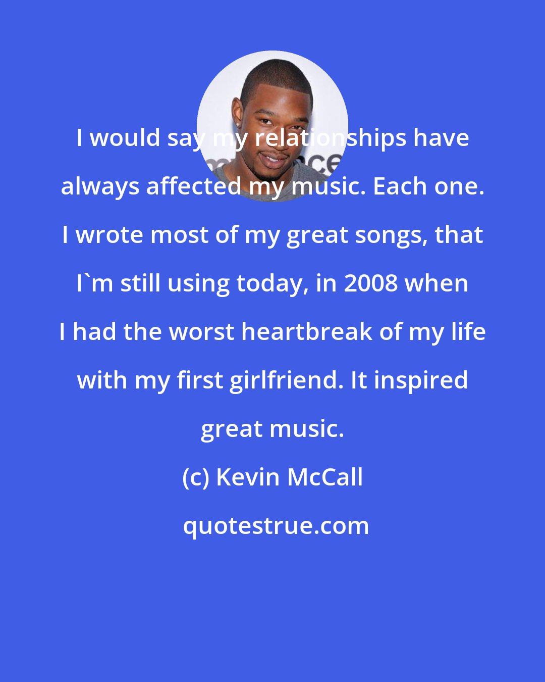 Kevin McCall: I would say my relationships have always affected my music. Each one. I wrote most of my great songs, that I'm still using today, in 2008 when I had the worst heartbreak of my life with my first girlfriend. It inspired great music.