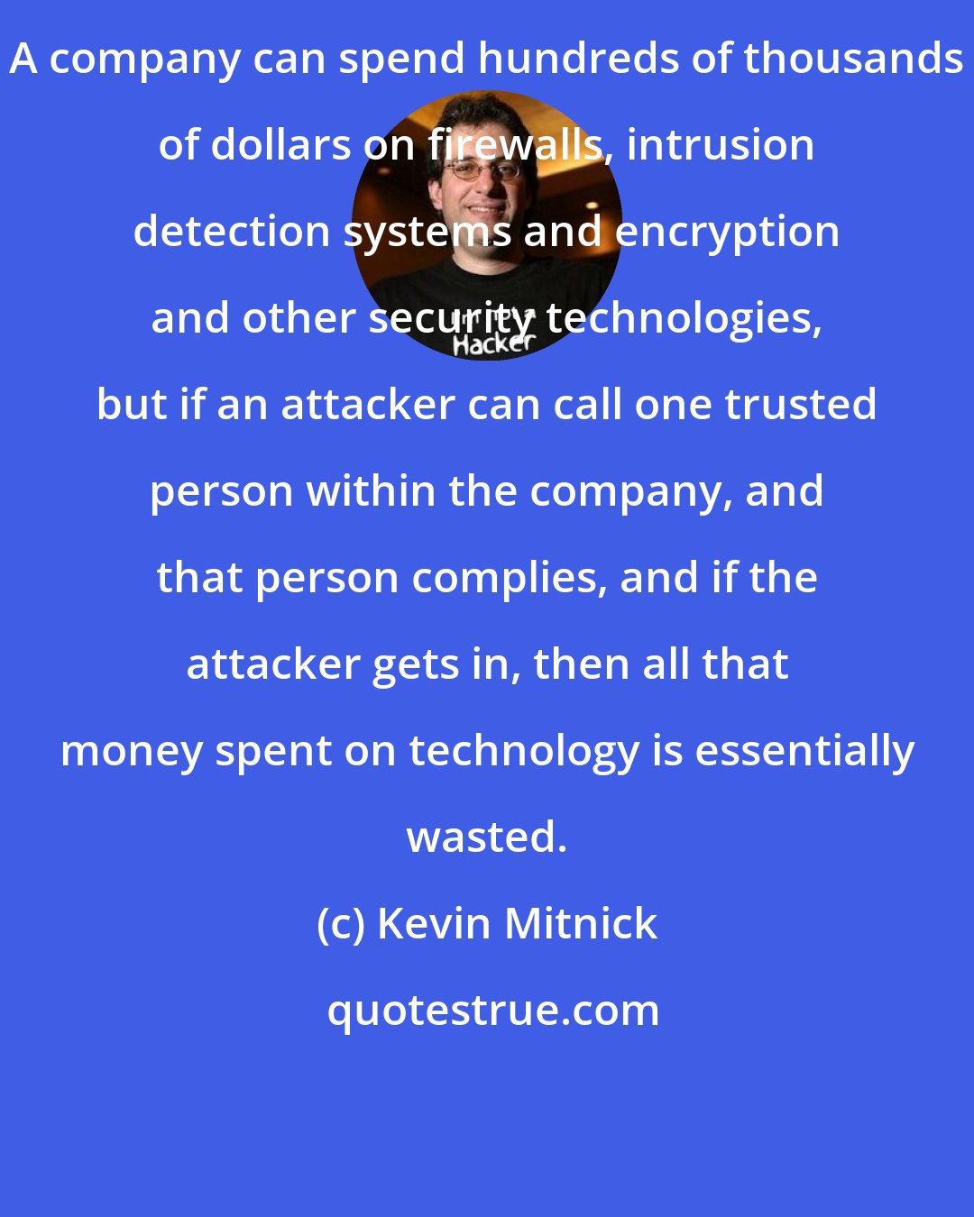 Kevin Mitnick: A company can spend hundreds of thousands of dollars on firewalls, intrusion detection systems and encryption and other security technologies, but if an attacker can call one trusted person within the company, and that person complies, and if the attacker gets in, then all that money spent on technology is essentially wasted.