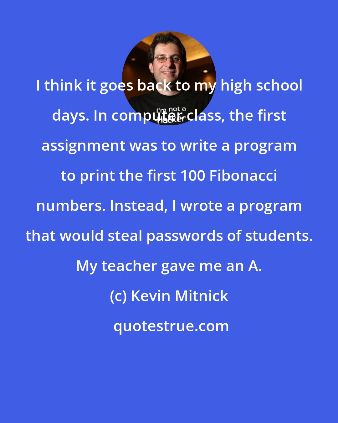 Kevin Mitnick: I think it goes back to my high school days. In computer class, the first assignment was to write a program to print the first 100 Fibonacci numbers. Instead, I wrote a program that would steal passwords of students. My teacher gave me an A.