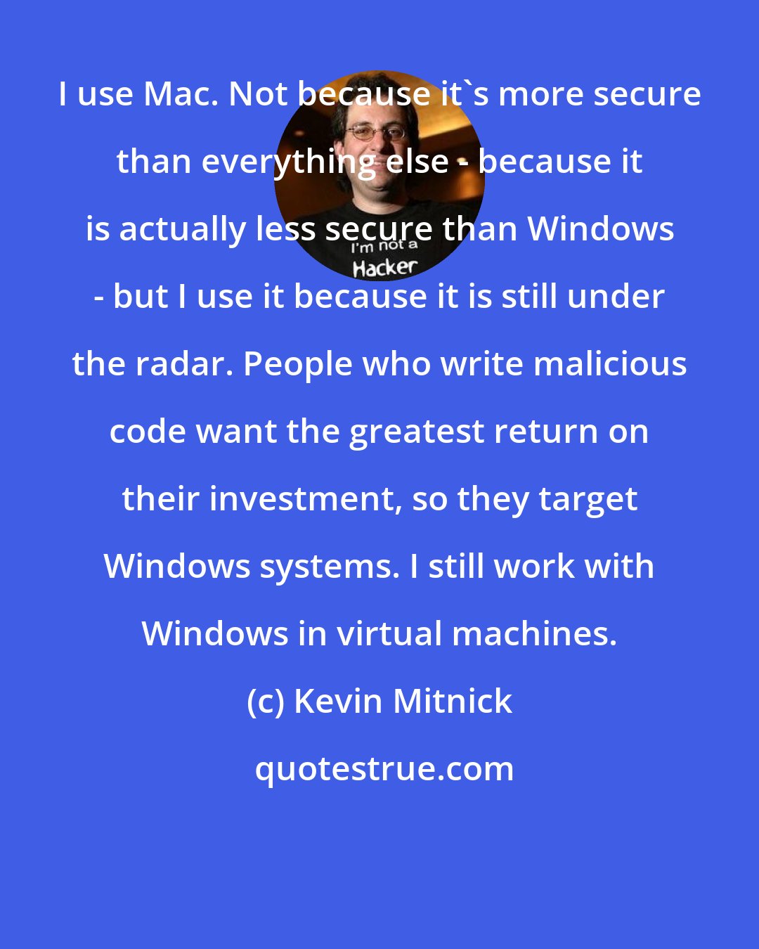 Kevin Mitnick: I use Mac. Not because it's more secure than everything else - because it is actually less secure than Windows - but I use it because it is still under the radar. People who write malicious code want the greatest return on their investment, so they target Windows systems. I still work with Windows in virtual machines.