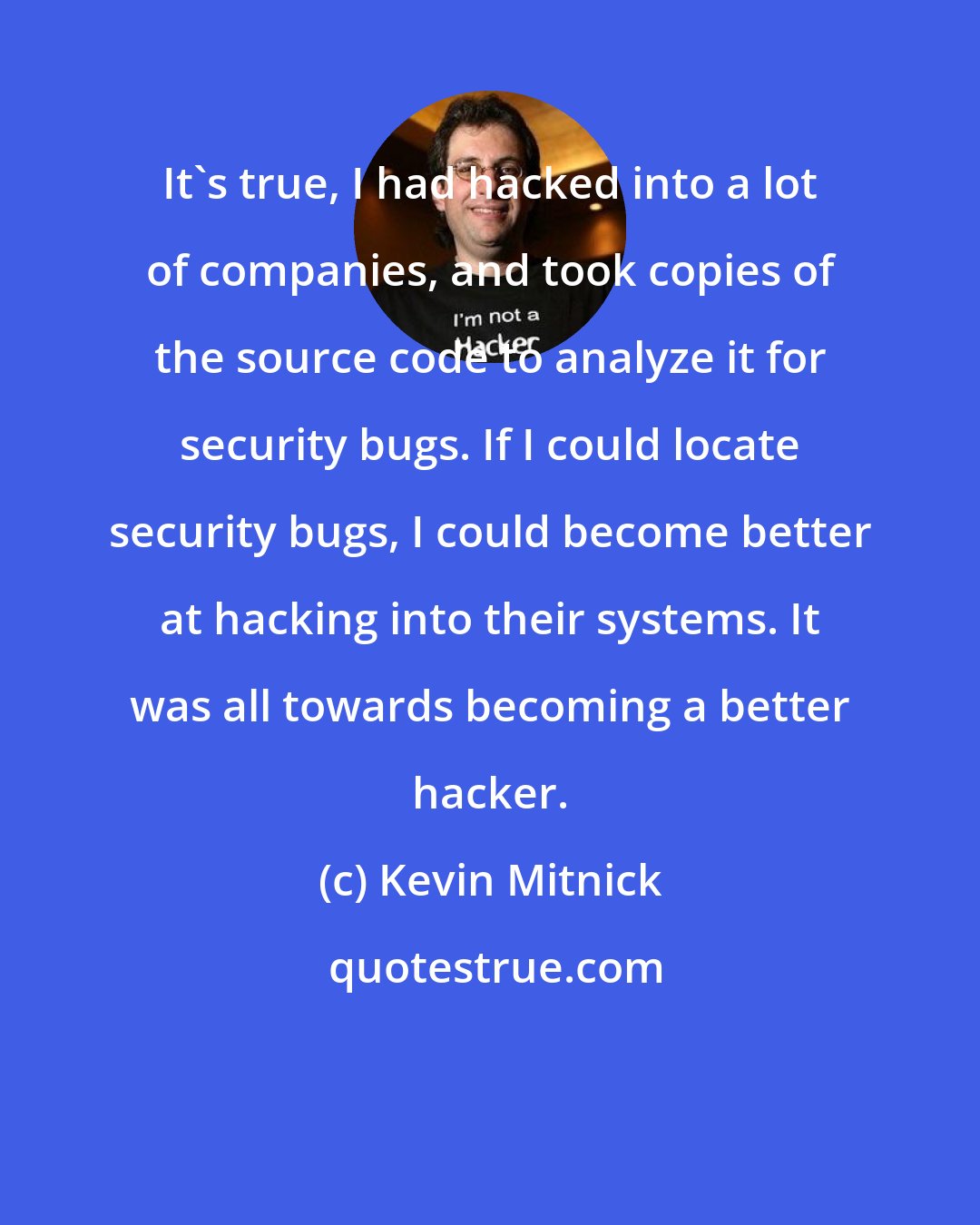 Kevin Mitnick: It's true, I had hacked into a lot of companies, and took copies of the source code to analyze it for security bugs. If I could locate security bugs, I could become better at hacking into their systems. It was all towards becoming a better hacker.