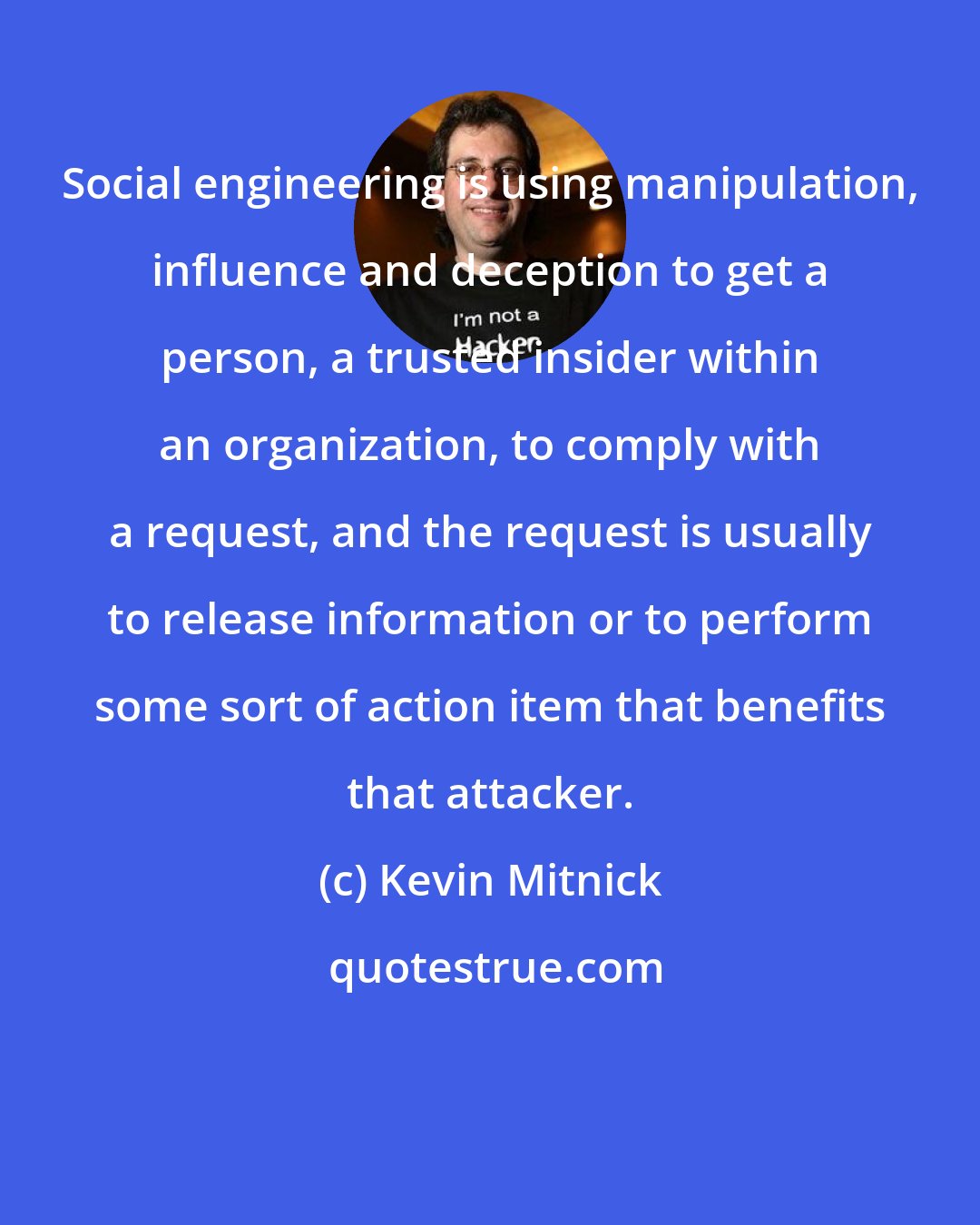 Kevin Mitnick: Social engineering is using manipulation, influence and deception to get a person, a trusted insider within an organization, to comply with a request, and the request is usually to release information or to perform some sort of action item that benefits that attacker.