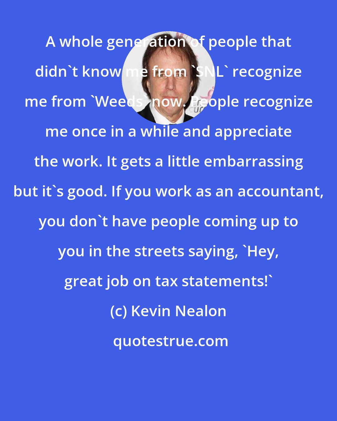 Kevin Nealon: A whole generation of people that didn't know me from 'SNL' recognize me from 'Weeds' now. People recognize me once in a while and appreciate the work. It gets a little embarrassing but it's good. If you work as an accountant, you don't have people coming up to you in the streets saying, 'Hey, great job on tax statements!'