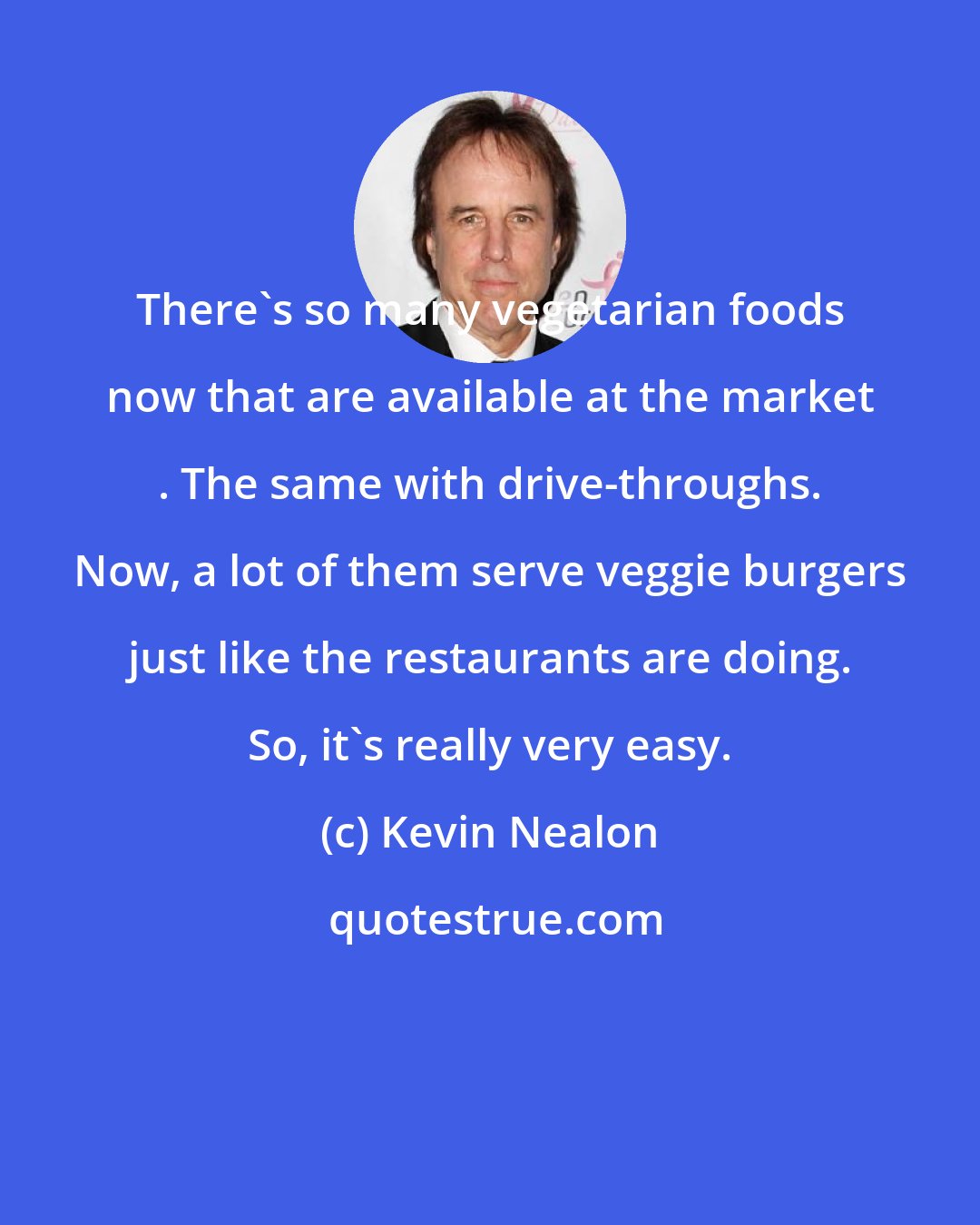 Kevin Nealon: There's so many vegetarian foods now that are available at the market . The same with drive-throughs. Now, a lot of them serve veggie burgers just like the restaurants are doing. So, it's really very easy.