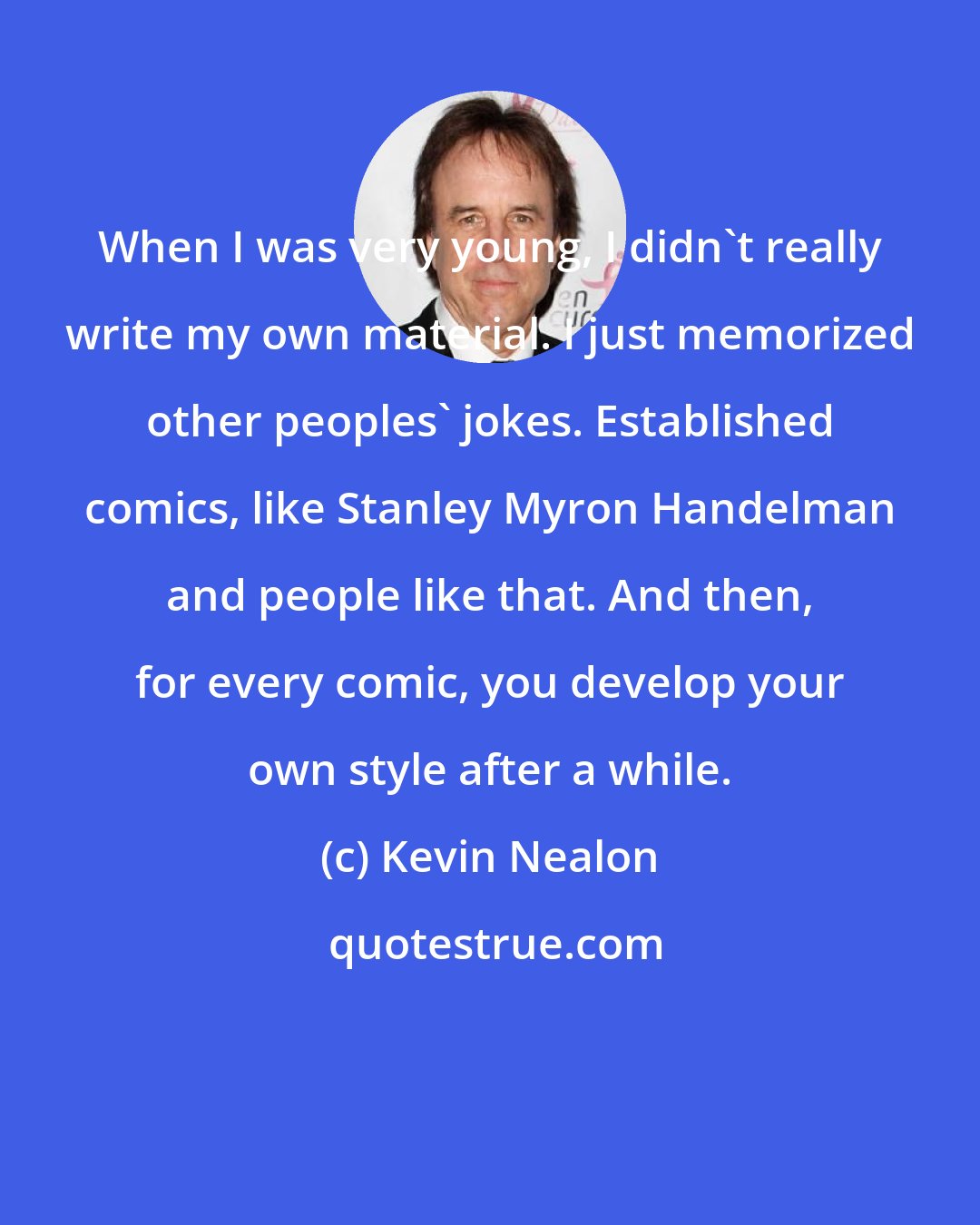 Kevin Nealon: When I was very young, I didn't really write my own material. I just memorized other peoples' jokes. Established comics, like Stanley Myron Handelman and people like that. And then, for every comic, you develop your own style after a while.