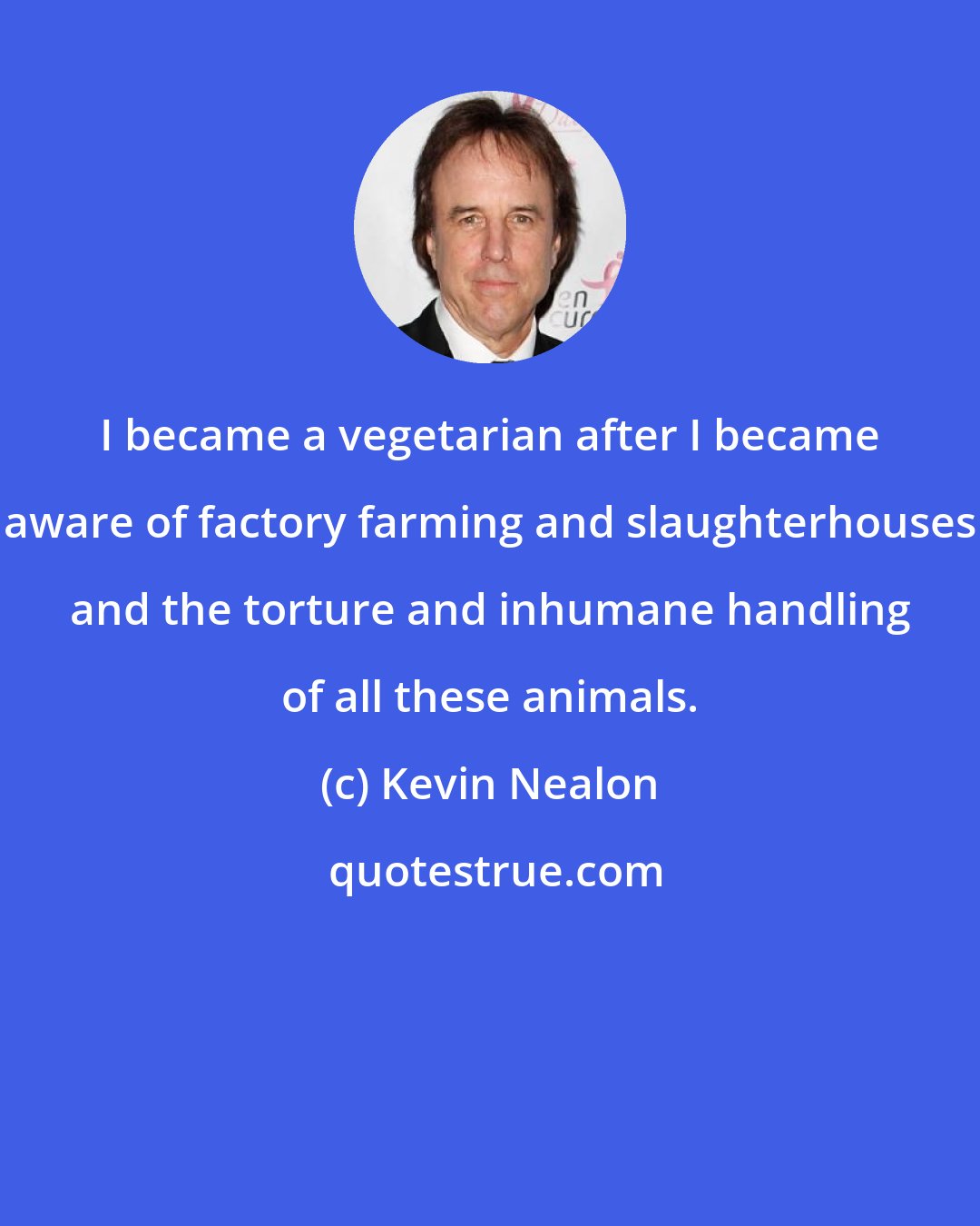 Kevin Nealon: I became a vegetarian after I became aware of factory farming and slaughterhouses and the torture and inhumane handling of all these animals.