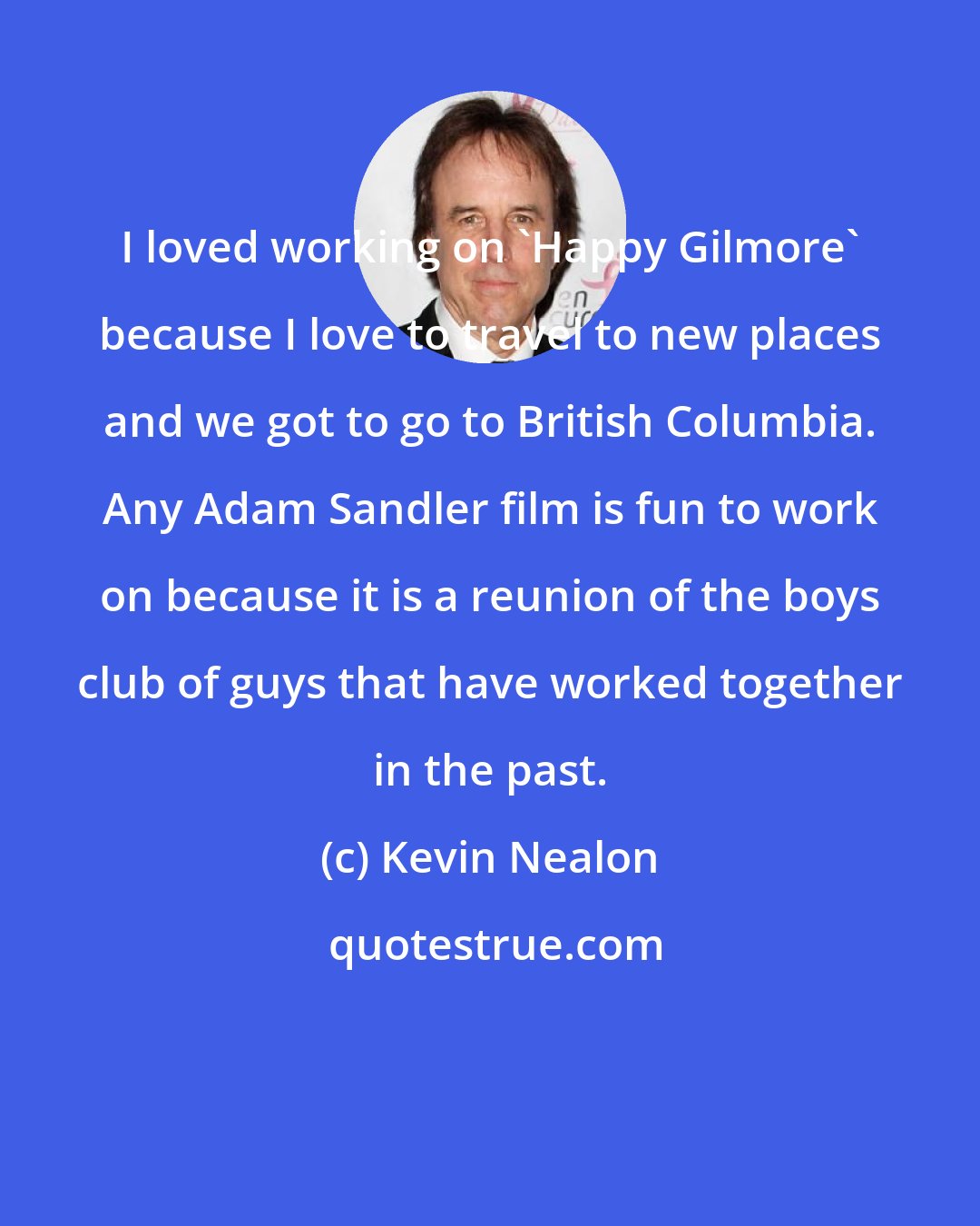 Kevin Nealon: I loved working on 'Happy Gilmore' because I love to travel to new places and we got to go to British Columbia. Any Adam Sandler film is fun to work on because it is a reunion of the boys club of guys that have worked together in the past.