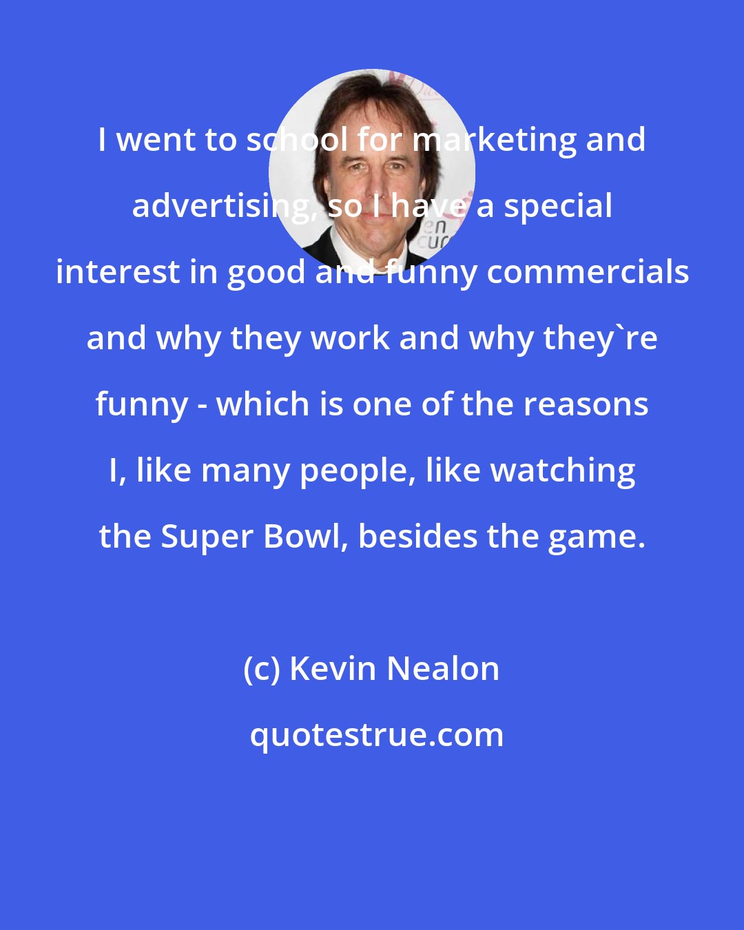 Kevin Nealon: I went to school for marketing and advertising, so I have a special interest in good and funny commercials and why they work and why they're funny - which is one of the reasons I, like many people, like watching the Super Bowl, besides the game.