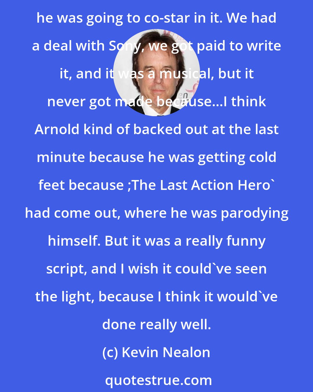 Kevin Nealon: Me and Conan O'Brien and Robert Smigel and Dana Carvey wrote a script called 'Hans and Franz: The Girlyman Dilemma,' and it was going to be co-produced with Arnold Schwarzenegger, and he was going to co-star in it. We had a deal with Sony, we got paid to write it, and it was a musical, but it never got made because...I think Arnold kind of backed out at the last minute because he was getting cold feet because ;The Last Action Hero' had come out, where he was parodying himself. But it was a really funny script, and I wish it could've seen the light, because I think it would've done really well.