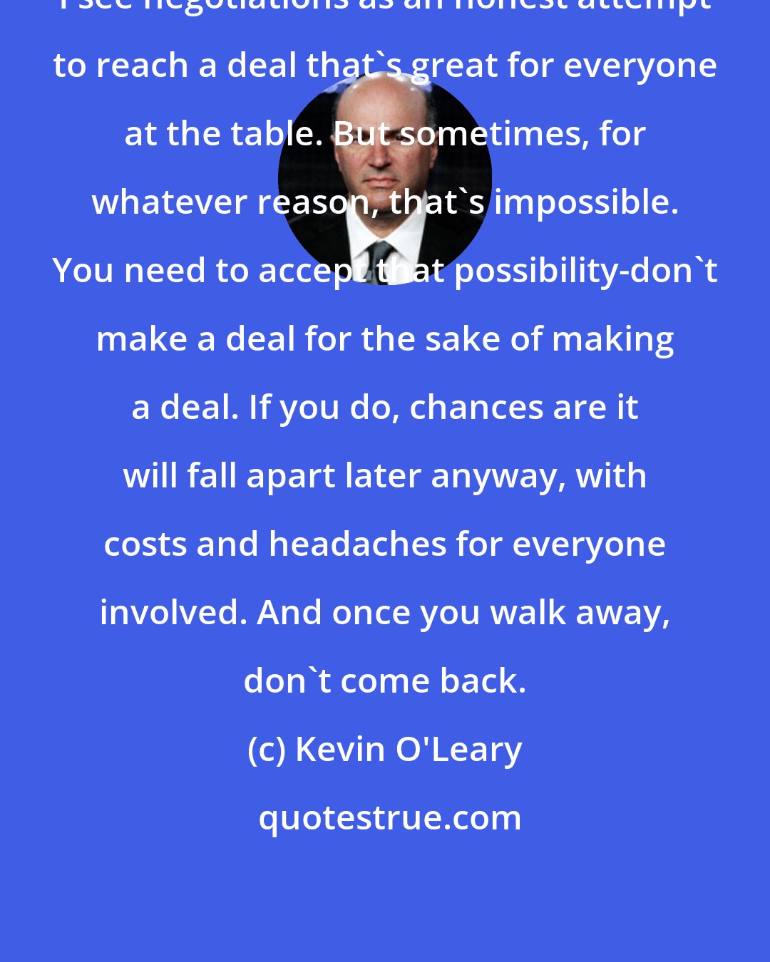 Kevin O'Leary: I see negotiations as an honest attempt to reach a deal that's great for everyone at the table. But sometimes, for whatever reason, that's impossible. You need to accept that possibility-don't make a deal for the sake of making a deal. If you do, chances are it will fall apart later anyway, with costs and headaches for everyone involved. And once you walk away, don't come back.