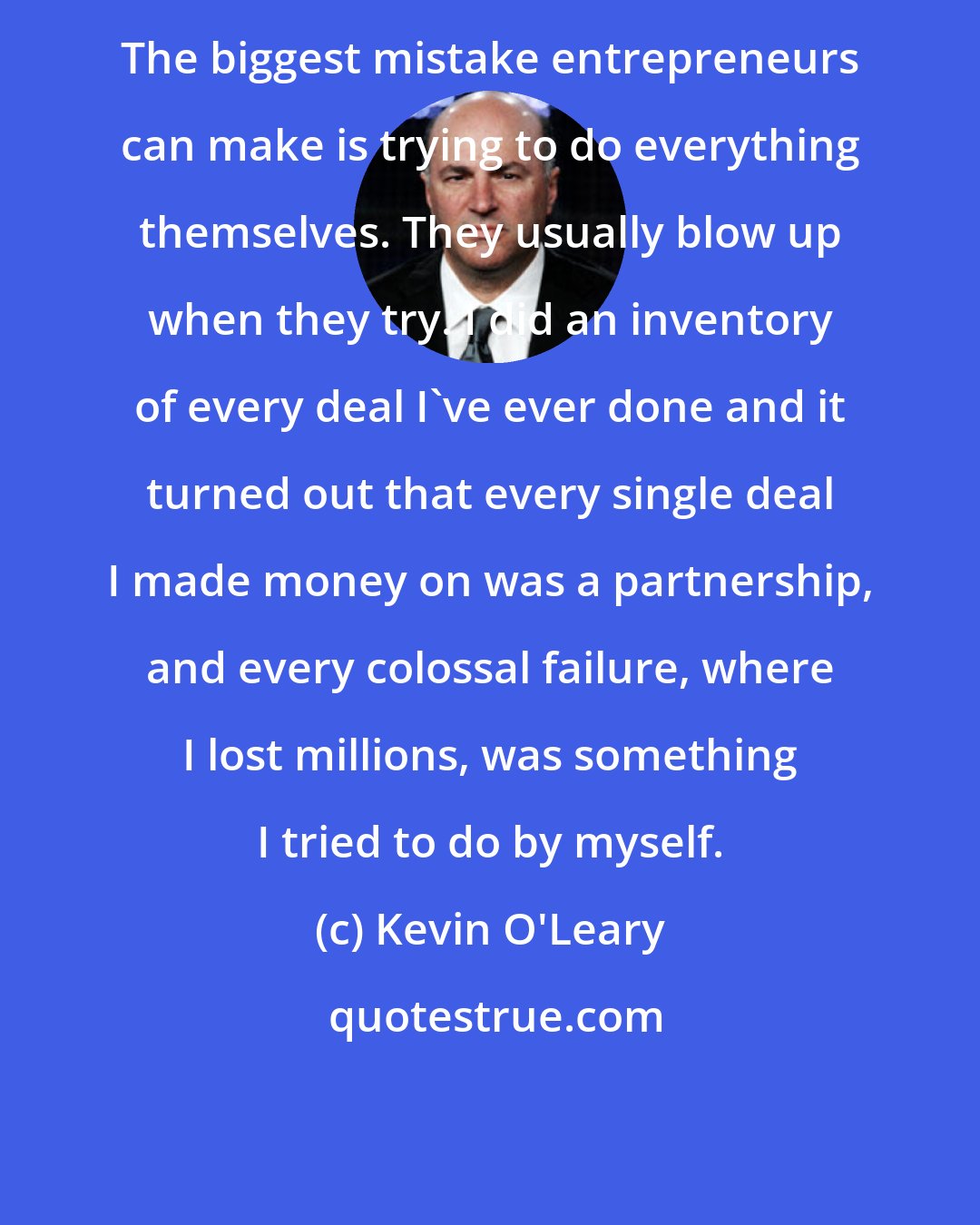 Kevin O'Leary: The biggest mistake entrepreneurs can make is trying to do everything themselves. They usually blow up when they try. I did an inventory of every deal I've ever done and it turned out that every single deal I made money on was a partnership, and every colossal failure, where I lost millions, was something I tried to do by myself.